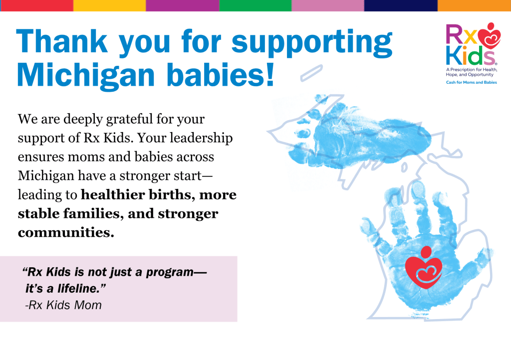 Thank you for supporting Michigan babies! We are deeply grateful for your support of Rx Kids. Your leadership ensures moms and babies across Michigan have a stronger start—leading to healthier births, more stable families, and stronger communities. “Rx Kids is not just a program— it’s a lifeline.” -Rx Kids Mom